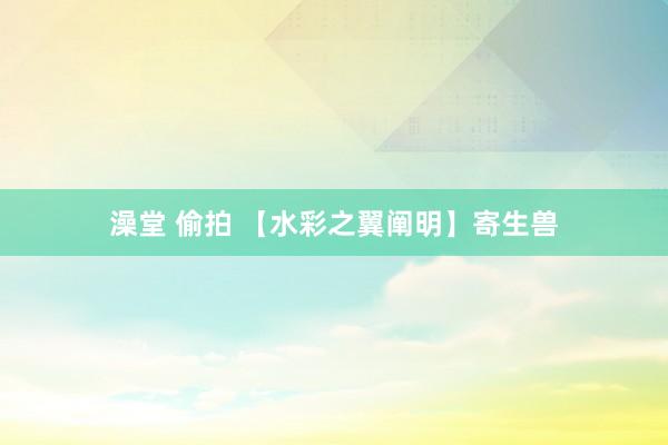 澡堂 偷拍 【水彩之翼阐明】寄生兽