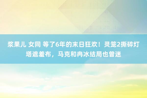 浆果儿 女同 等了6年的末日狂欢！灵笼2撕碎灯塔遮羞布，马克和冉冰结局也曾迷