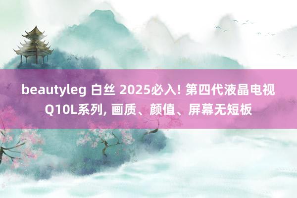 beautyleg 白丝 2025必入! 第四代液晶电视Q10L系列, 画质、颜值、屏幕无短板