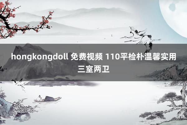 hongkongdoll 免费视频 110平检朴温馨实用三室两卫