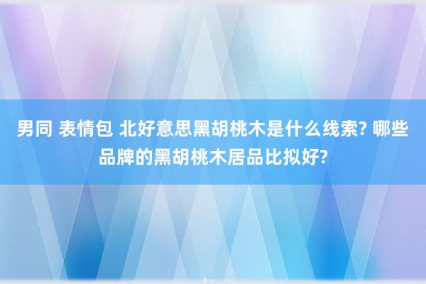男同 表情包 北好意思黑胡桃木是什么线索? 哪些品牌的黑胡桃木居品比拟好?