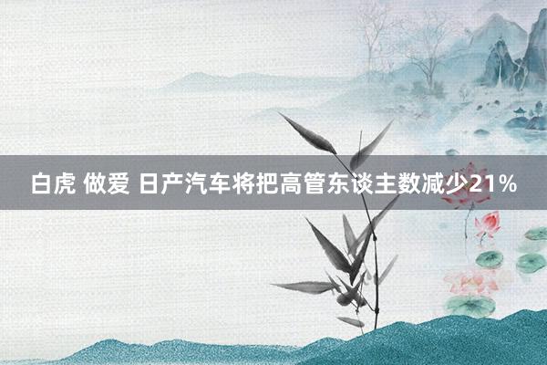 白虎 做爱 日产汽车将把高管东谈主数减少21%