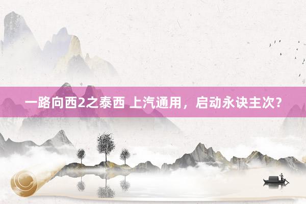 一路向西2之泰西 上汽通用，启动永诀主次？