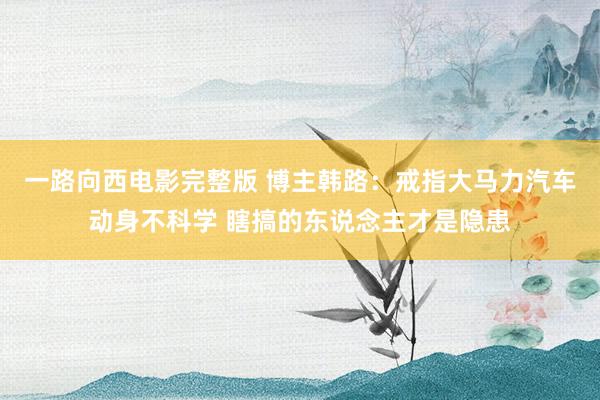 一路向西电影完整版 博主韩路：戒指大马力汽车动身不科学 瞎搞的东说念主才是隐患