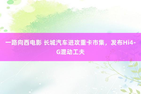 一路向西电影 长城汽车进攻重卡市集，发布Hi4-G混动工夫