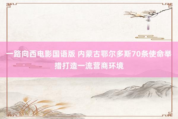 一路向西电影国语版 内蒙古鄂尔多斯70条使命举措打造一流营商环境