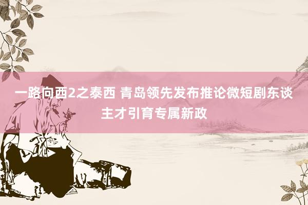 一路向西2之泰西 青岛领先发布推论微短剧东谈主才引育专属新政