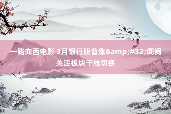 一路向西电影 3月银行股普涨&#32;阛阓关注板块干线切换