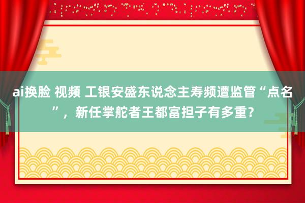 ai换脸 视频 工银安盛东说念主寿频遭监管“点名”，新任掌舵者王都富担子有多重？