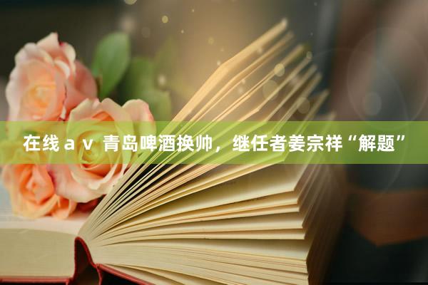 在线ａｖ 青岛啤酒换帅，继任者姜宗祥“解题”