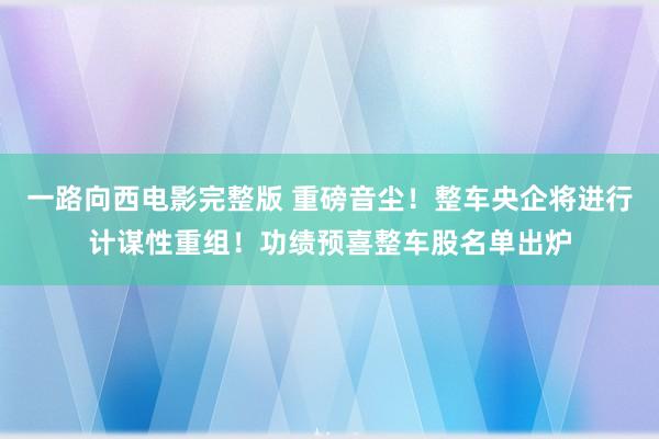 一路向西电影完整版 重磅音尘！整车央企将进行计谋性重组！功绩预喜整车股名单出炉