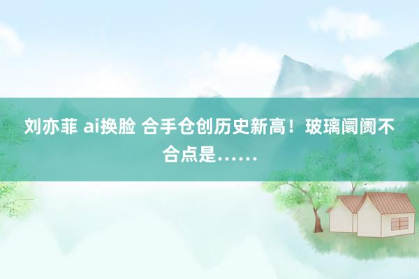 刘亦菲 ai换脸 合手仓创历史新高！玻璃阛阓不合点是……