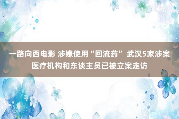 一路向西电影 涉嫌使用“回流药” 武汉5家涉案医疗机构和东谈主员已被立案走访