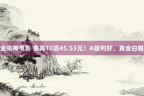金瓶梅电影 最高10派45.53元！A股利好，真金白银