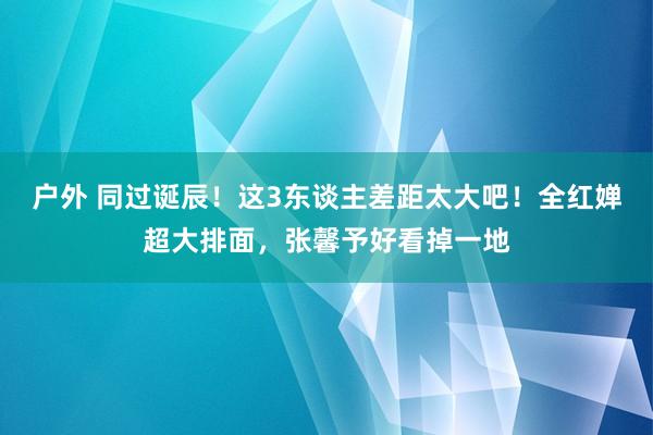 户外 同过诞辰！这3东谈主差距太大吧！全红婵超大排面，张馨予好看掉一地