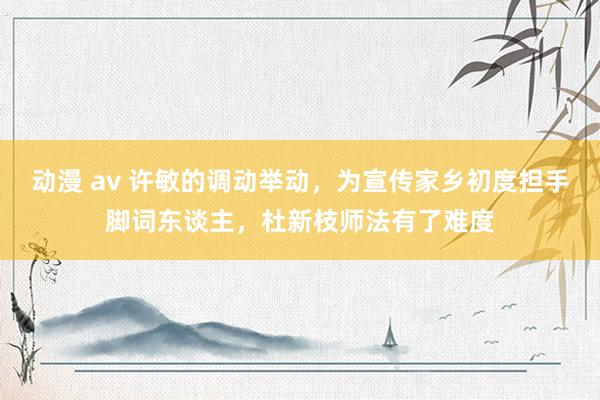 动漫 av 许敏的调动举动，为宣传家乡初度担手脚词东谈主，杜新枝师法有了难度