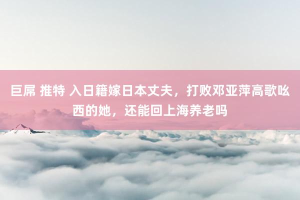 巨屌 推特 入日籍嫁日本丈夫，打败邓亚萍高歌吆西的她，还能回上海养老吗