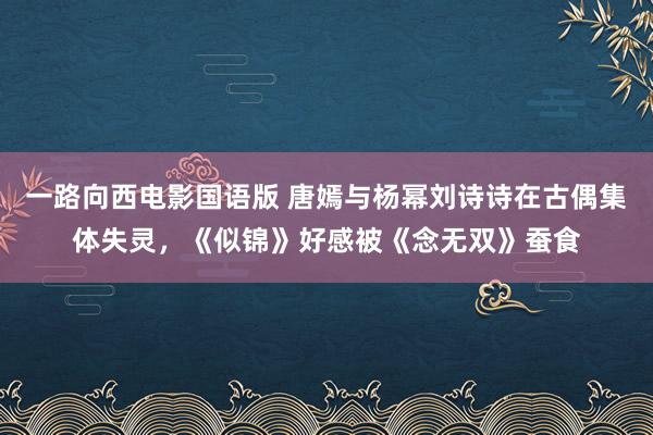 一路向西电影国语版 唐嫣与杨幂刘诗诗在古偶集体失灵，《似锦》好感被《念无双》蚕食