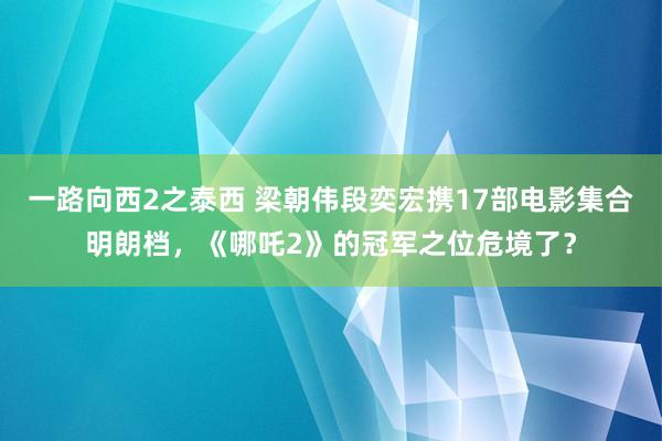 一路向西2之泰西 梁朝伟段奕宏携17部电影集合明朗档，《哪吒2》的冠军之位危境了？