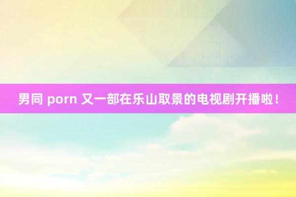 男同 porn 又一部在乐山取景的电视剧开播啦！
