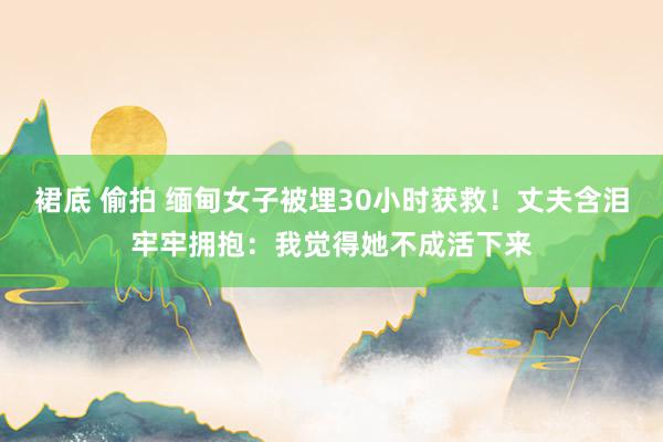 裙底 偷拍 缅甸女子被埋30小时获救！丈夫含泪牢牢拥抱：我觉得她不成活下来