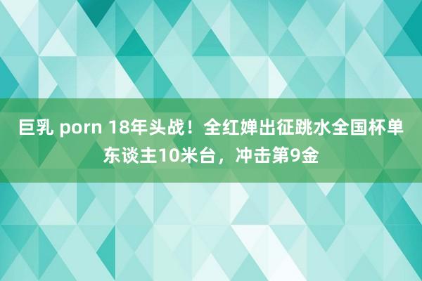 巨乳 porn 18年头战！全红婵出征跳水全国杯单东谈主10米台，冲击第9金