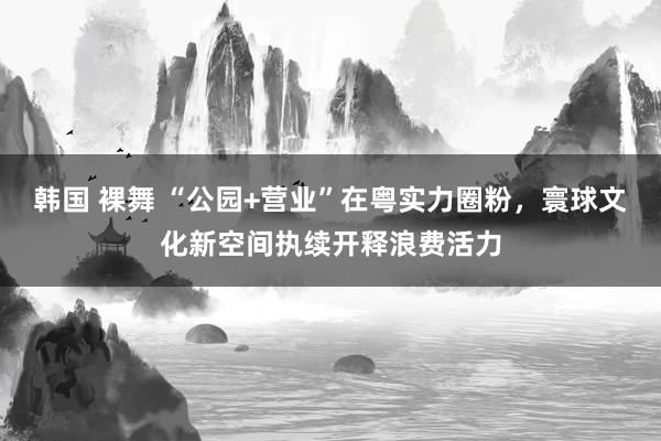 韩国 裸舞 “公园+营业”在粤实力圈粉，寰球文化新空间执续开释浪费活力