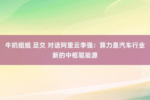 牛奶姐姐 足交 对话阿里云李强：算力是汽车行业新的中枢驱能源