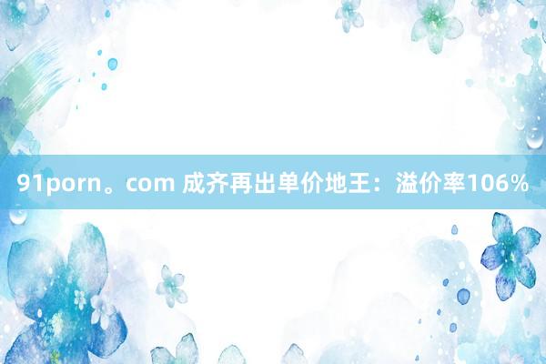 91porn。com 成齐再出单价地王：溢价率106%