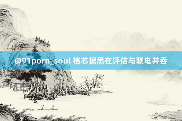 @91porn_soul 格芯据悉在评估与联电并吞