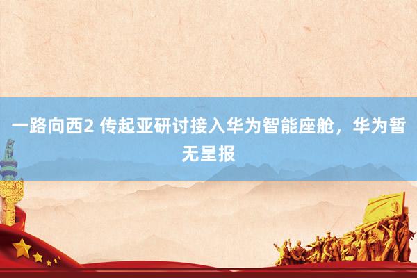 一路向西2 传起亚研讨接入华为智能座舱，华为暂无呈报