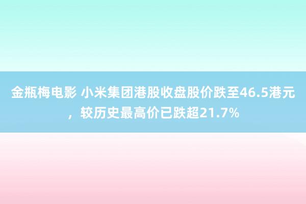 金瓶梅电影 小米集团港股收盘股价跌至46.5港元，较历史最高价已跌超21.7%