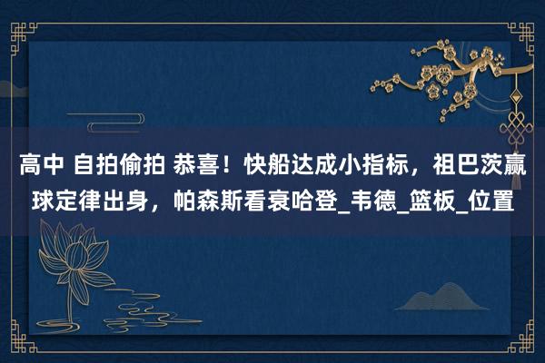 高中 自拍偷拍 恭喜！快船达成小指标，祖巴茨赢球定律出身，帕森斯看衰哈登_韦德_篮板_位置