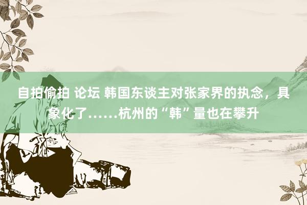 自拍偷拍 论坛 韩国东谈主对张家界的执念，具象化了……杭州的“韩”量也在攀升