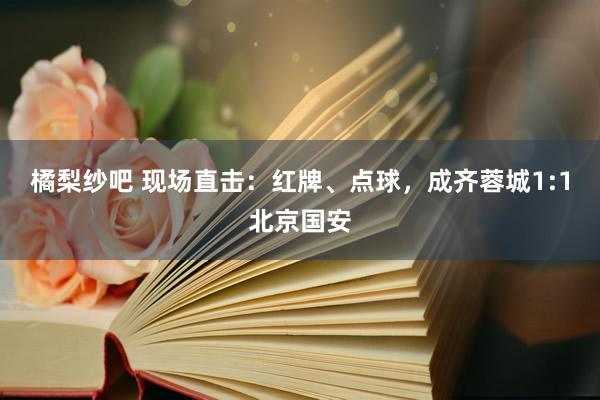橘梨纱吧 现场直击：红牌、点球，成齐蓉城1:1北京国安