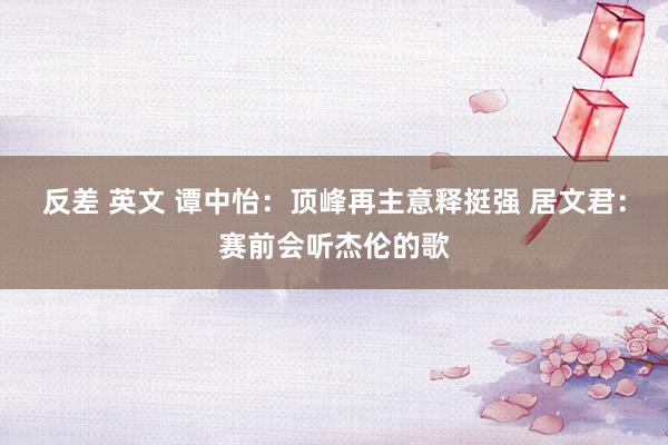 反差 英文 谭中怡：顶峰再主意释挺强 居文君：赛前会听杰伦的歌