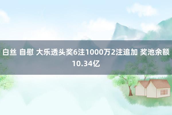白丝 自慰 大乐透头奖6注1000万2注追加 奖池余额10.34亿