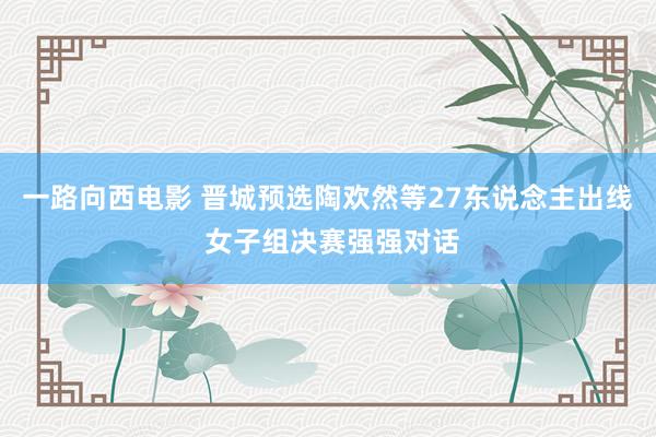 一路向西电影 晋城预选陶欢然等27东说念主出线 女子组决赛强强对话