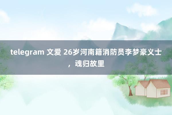 telegram 文爱 26岁河南籍消防员李梦豪义士，魂归故里