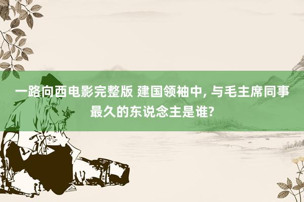 一路向西电影完整版 建国领袖中, 与毛主席同事最久的东说念主是谁?