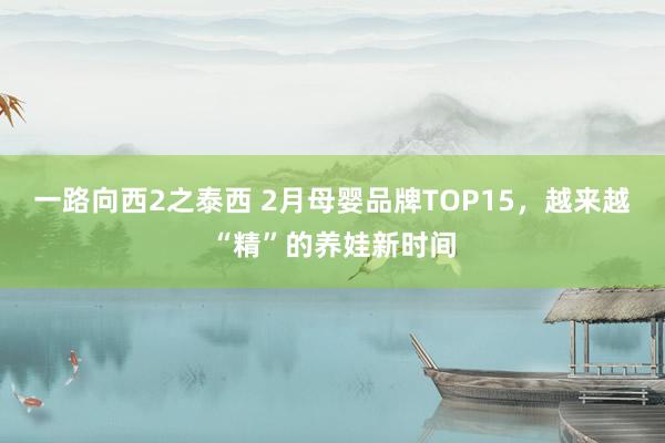 一路向西2之泰西 2月母婴品牌TOP15，越来越“精”的养娃新时间