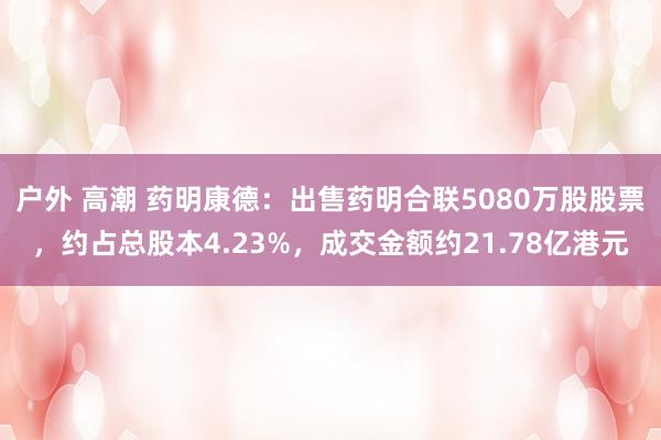 户外 高潮 药明康德：出售药明合联5080万股股票，约占总股本4.23%，成交金额约21.78亿港元