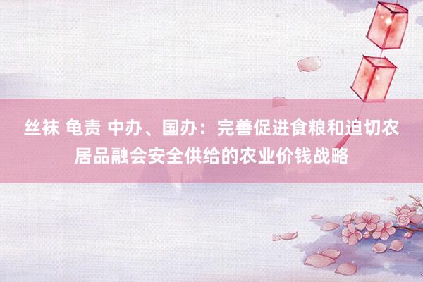 丝袜 龟责 中办、国办：完善促进食粮和迫切农居品融会安全供给的农业价钱战略