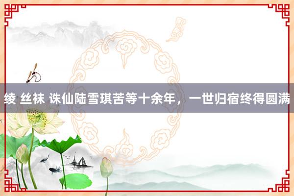 绫 丝袜 诛仙陆雪琪苦等十余年，一世归宿终得圆满