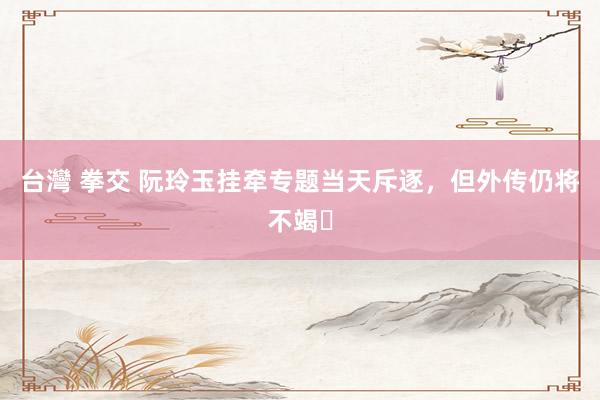 台灣 拳交 阮玲玉挂牵专题当天斥逐，但外传仍将不竭️