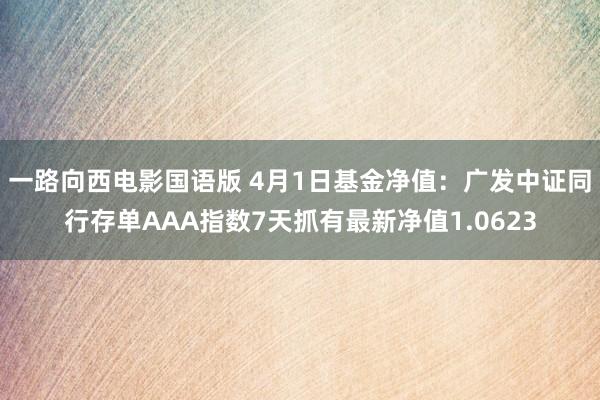 一路向西电影国语版 4月1日基金净值：广发中证同行存单AAA指数7天抓有最新净值1.0623