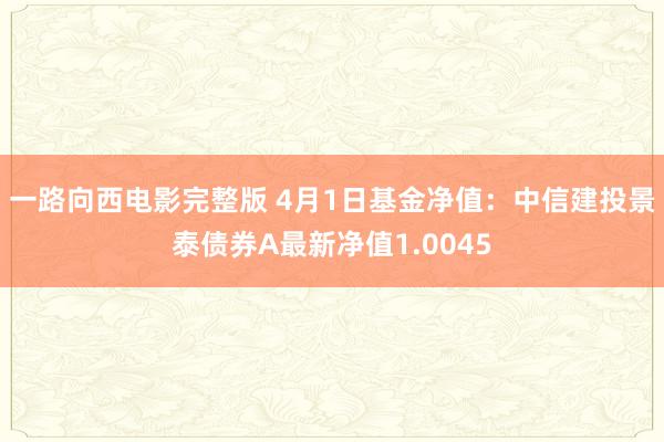 一路向西电影完整版 4月1日基金净值：中信建投景泰债券A最新净值1.0045