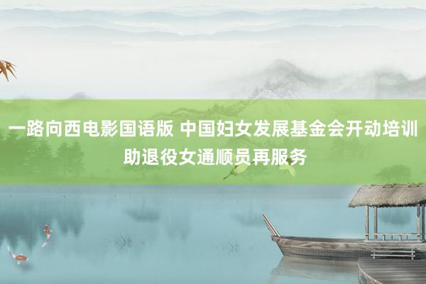 一路向西电影国语版 中国妇女发展基金会开动培训 助退役女通顺员再服务