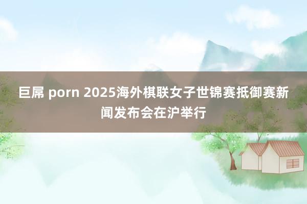巨屌 porn 2025海外棋联女子世锦赛抵御赛新闻发布会在沪举行