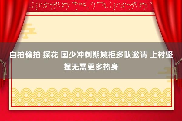 自拍偷拍 探花 国少冲刺期婉拒多队邀请 上村坚捏无需更多热身